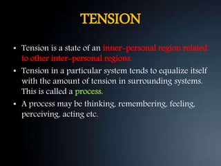 TENSION
• Tension is a state of an inner-personal region related
to other inter-personal regions.
• Tension in a particular system tends to equalize itself
with the amount of tension in surrounding systems.
This is called a process.
• A process may be thinking, remembering, feeling,
perceiving, acting etc.
 