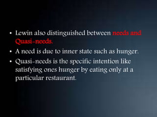 • Lewin also distinguished between needs and
Quasi-needs.
• A need is due to inner state such as hunger.
• Quasi-needs is the specific intention like
satisfying ones hunger by eating only at a
particular restaurant.
 
