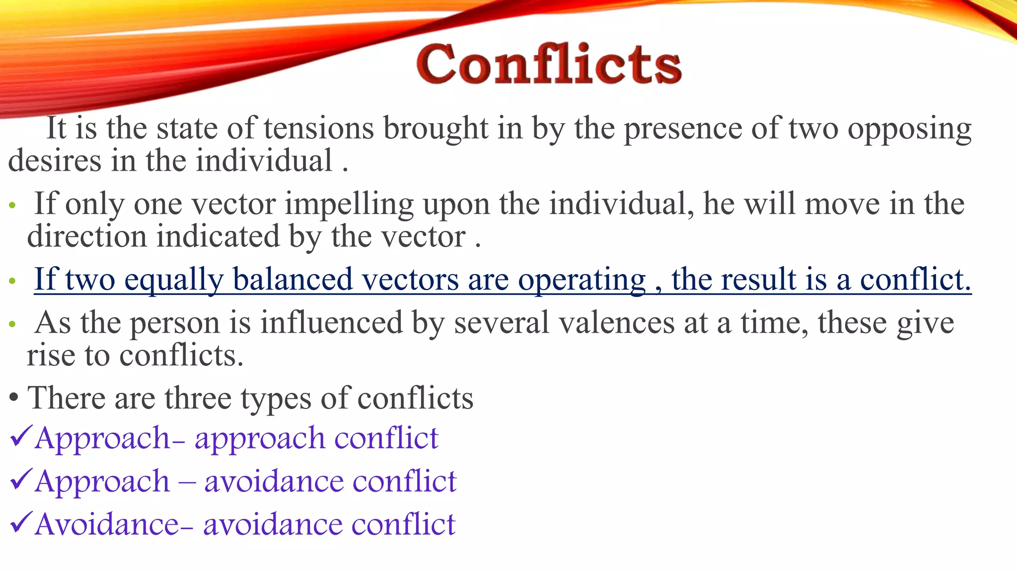 It is the state of tensions brought in by the presence of two opposing
desires in the individual .
• If only one vector impelling upon the individual, he will move in the
direction indicated by the vector .
• If two equally balanced vectors are operating , the result is a conflict.
• As the person is influenced by several valences at a time, these give
rise to conflicts.
• There are three types of conflicts
Approach- approach conflict
Approach – avoidance conflict
Avoidance- avoidance conflict
 