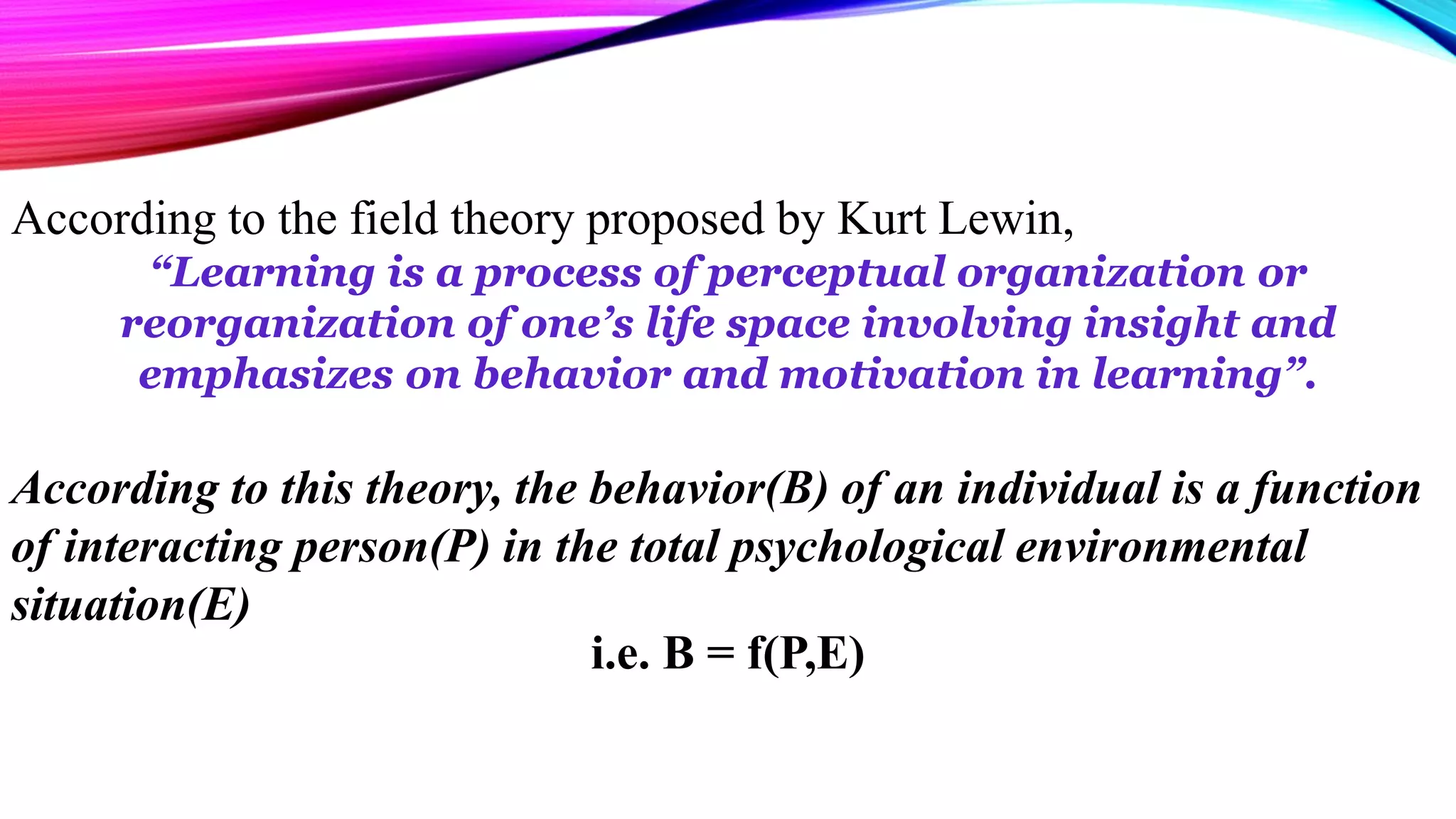 According to the field theory proposed by Kurt Lewin,
“Learning is a process of perceptual organization or
reorganization of one’s life space involving insight and
emphasizes on behavior and motivation in learning”.
According to this theory, the behavior(B) of an individual is a function
of interacting person(P) in the total psychological environmental
situation(E)
i.e. B = f(P,E)
 