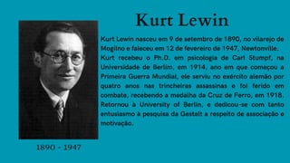 Kurt Lewin
Kurt Lewin nasceu em 9 de setembro de 1890, no vilarejo de
Mogilno e faleceu em 12 de fevereiro de 1947, Newtonville.
Kurt recebeu o Ph.D. em psicologia de Carl Stumpf, na
Universidade de Berlim, em 1914, ano em que começou a
Primeira Guerra Mundial, ele serviu no exército alemão por
quatro anos nas trincheiras assassinas e foi ferido em
combate, recebendo a medalha da Cruz de Ferro, em 1918.
Retornou à University of Berlin, e dedicou-se com tanto
entusiasmo à pesquisa da Gestalt a respeito de associação e
motivação.
1890 - 1947
 