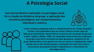 A Psicologia Social
Sua extraordinária realização na psicologia social
foi a criação da dinâmica de grupo, a aplicação dos
conceitos psicológicos aos comportamentos
individual e coletivo.
Lewin conduziu pesquisas sobre o comportamento em várias situações
sociais. Uma experiência que se tornou clássica reunia tipos de
liderança autoritários, democráticos e neutros em um grupo de garotos
(Lewin, Lippitt e White, 1939). Os resultados mostraram que os garotos
do grupo autoritário tornavam-se bem agressivos, enquanto os do
grupo democrático eram gentis uns com os outros e completavam mais
tarefas que os dos demais grupos. A pesquisa de Lewin deu início a
novas áreas da pesquisa social e impulsionou o crescimento da
psicologia social.
 