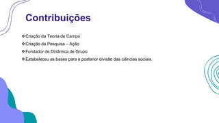 Contribuições
Criação da Teoria de Campo
Criação da Pesquisa – Ação
Fundador de Dinâmica de Grupo
Estabeleceu as bases para a posterior divisão das ciências sociais.
 