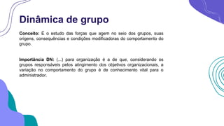 Dinâmica de grupo
Conceito: É o estudo das forças que agem no seio dos grupos, suas
origens, consequências e condições modificadoras do comportamento do
grupo.
Importância DN: (...) para organização é a de que, considerando os
grupos responsáveis pelos atingimento dos objetivos organizacionais, a
variação no comportamento do grupo é de conhecimento vital para o
administrador.
 