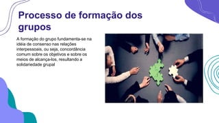 Processo de formação dos
grupos
A formação do grupo fundamenta-se na
idéia de consenso nas relações
interpessoais, ou seja, concordância
comum sobre os objetivos e sobre os
meios de alcança-los, resultando a
solidariedade grupal
 