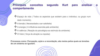 Espaço de vida ( Todos os aspectos que existem para o individuo, ou grupo num
dado momento).
A tensão ( Necessidade a ser satisfeita)
A energia ( A influência exercida pelo ambiente)
A valência ( Reação do psicológica ao estímulo do ambiente)
O Vetor ( força de atração ou repulsa)
Principais conceitos segundo Kurt para analisar o
comportamento
Processos como: Percepção, ação e a recordação, são meios pelos quais as tensões
de um sistema se igualam.
 