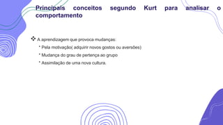 A aprendizagem que provoca mudanças:
* Pela motivação( adquirir novos gostos ou aversões)
* Mudança do grau de pertença ao grupo
* Assimilação de uma nova cultura.
Principais conceitos segundo Kurt para analisar o
comportamento
 