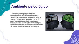 Ambiente psicológico
O ambiente psicológico (ou ambiente
comportamental) é o ambiente tal como é
percebido e interpretado pela pessoa. Mais do
que isso, é o ambiente relacionado com as
atuais necessidades do indivíduo. Alguns
objetos, pessoas ou situações podem adquirir
valência no ambiente psicológico, determinando
um campo dinâmico de forças psicológicas.
 