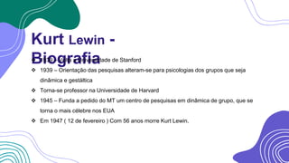 Kurt Lewin -
Biografia
 1939 – Volta a Universidade de Stanford
 1939 – Orientação das pesquisas alteram-se para psicologias dos grupos que seja
dinâmica e gestáltica
 Torna-se professor na Universidade de Harvard
 1945 – Funda a pedido do MT um centro de pesquisas em dinâmica de grupo, que se
torna o mais célebre nos EUA
 Em 1947 ( 12 de fevereiro ) Com 56 anos morre Kurt Lewin.
 