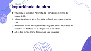 Importância da obra
 Influenciou os teóricos da Administração e a Psicologia Industrial da
década de 60.
 Influenciou a introdução da Psicologia da Gestalt nas universidades dos
EUA.
 Devota seus últimos anos á pesquisa sobre grupos, sendo responsável por
uma elevação do status da Psicologia Social como ciência.
 Até os dias de hoje é fonte de inspiração para pesquisas.
 
