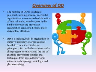 Overview of OD
• The purpose of OD is to address
  perennial evolving needs of successful
  organizations - a concerted collaboration
  of internal and external experts in the
  field to discover the process an
  organization can use to become more
  stakeholder effective.

• OD is a lifelong, built-in mechanism to
  improve immunity of organization's
  health to renew itself inclusive
  principles, often with the assistance of a
  change agent or catalyst and the use of
  enabling appropriate theories and
  techniques from applied behavioral
  sciences, anthropology, sociology, and
  phenomenology.
 