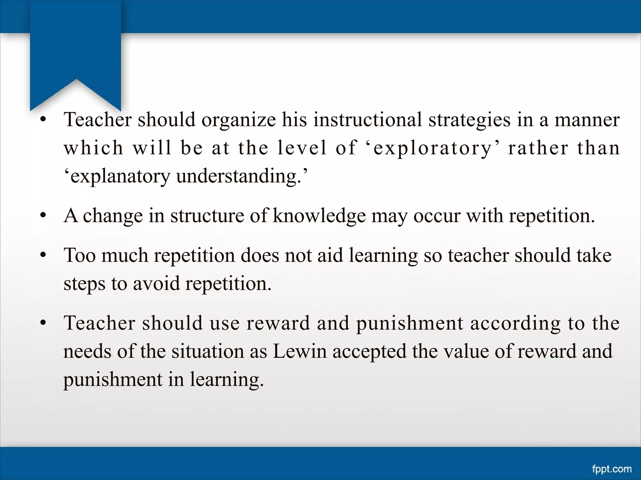 • Teacher should organize his instructional strategies in a manner
which will be at the level of ‘exploratory’ rather than
‘explanatory understanding.’
• A change in structure of knowledge may occur with repetition.
• Too much repetition does not aid learning so teacher should take
steps to avoid repetition.
• Teacher should use reward and punishment according to the
needs of the situation as Lewin accepted the value of reward and
punishment in learning.
 