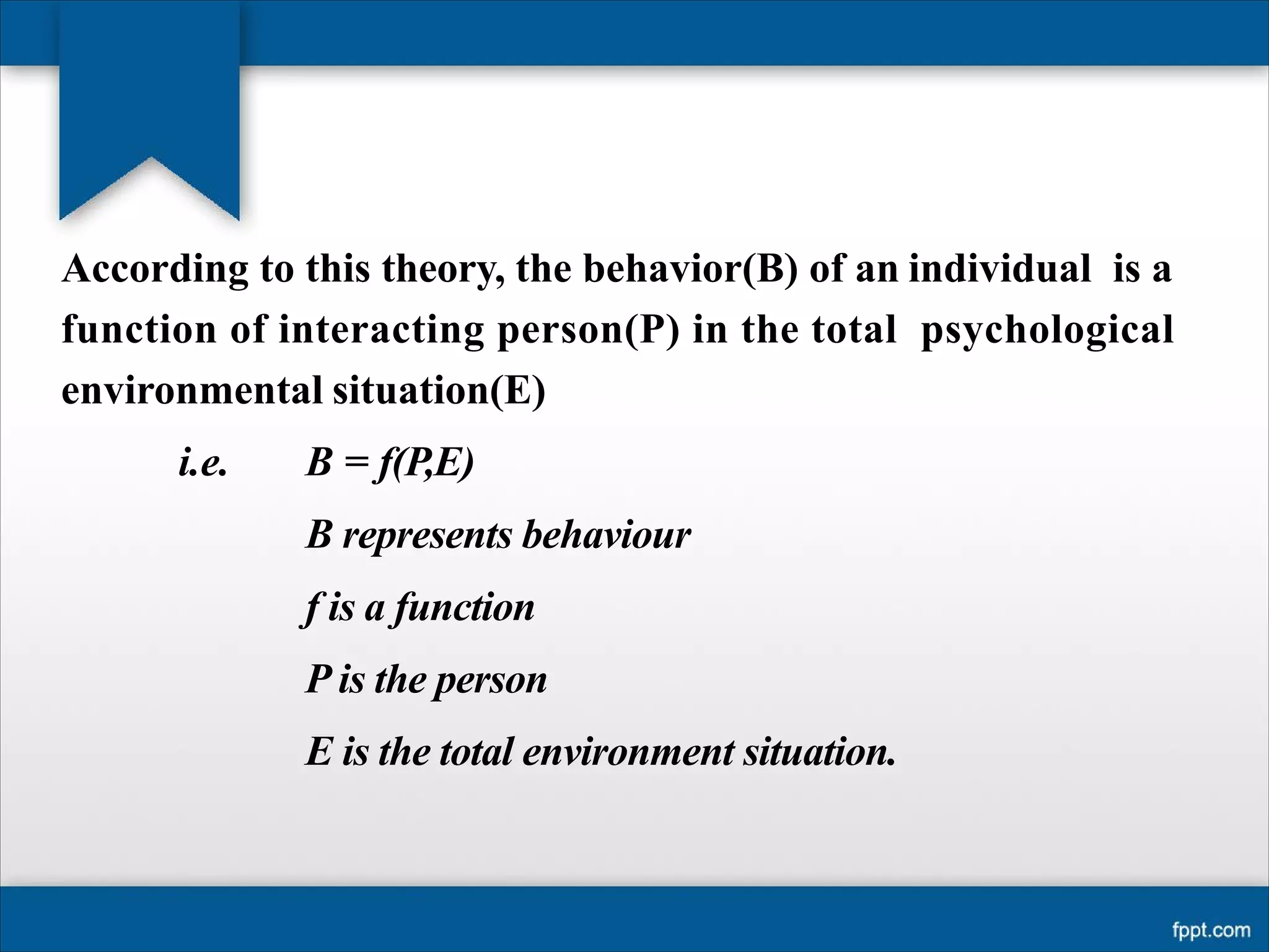 According to this theory, the behavior(B) of an individual is a
function of interacting person(P) in the total psychological
environmental situation(E)
i.e. B = f(P,E)
B represents behaviour
f is a function
P is the person
E is the total environment situation.
 