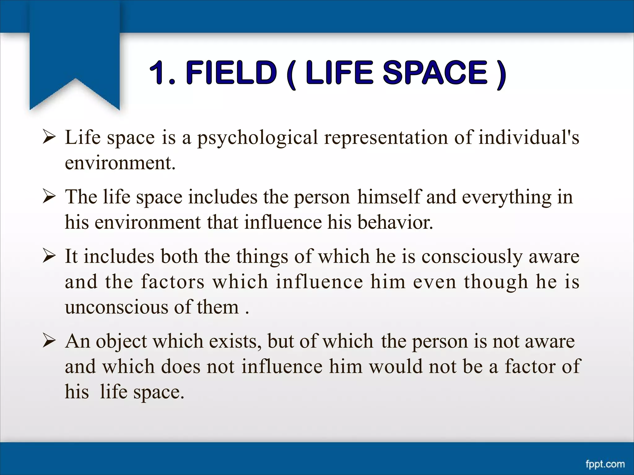 Ø Life space is a psychological representation of individual's
environment.
Ø The life space includes the person himself and everything in
his environment that influence his behavior.
Ø It includes both the things of which he is consciously aware
and the factors which influence him even though he is
unconscious of them .
Ø An object which exists, but of which the person is not aware
and which does not influence him would not be a factor of
his life space.
 