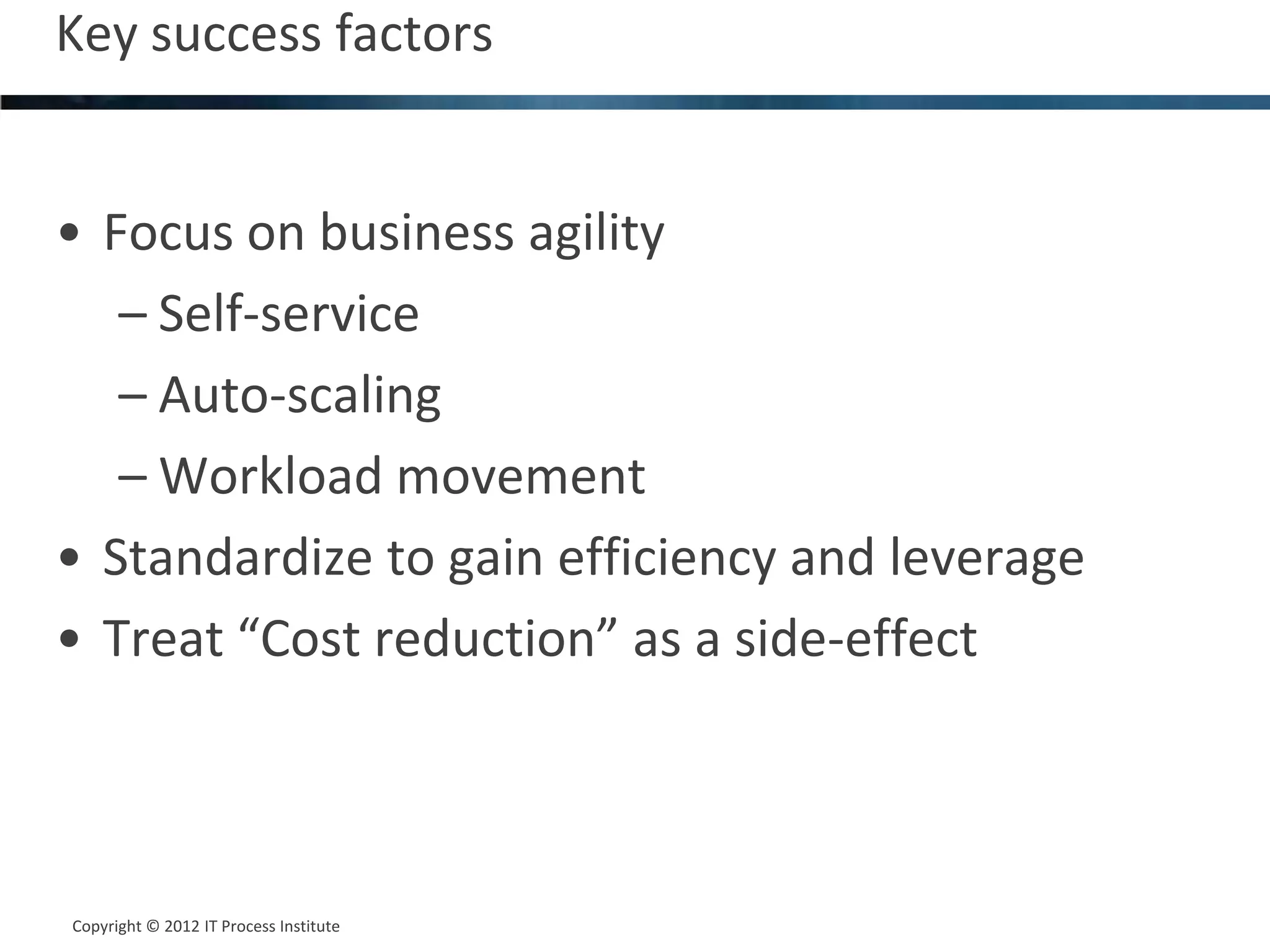 Key success factors                             10




• Focus on business agility
   – Self-service
   – Auto-scaling
   – Workload movement
• Standardize to gain efficiency and leverage
• Treat “Cost reduction” as a side-effect



Copyright © 2012 IT Process Institute
Copyright © 2011 Process Institute
 
