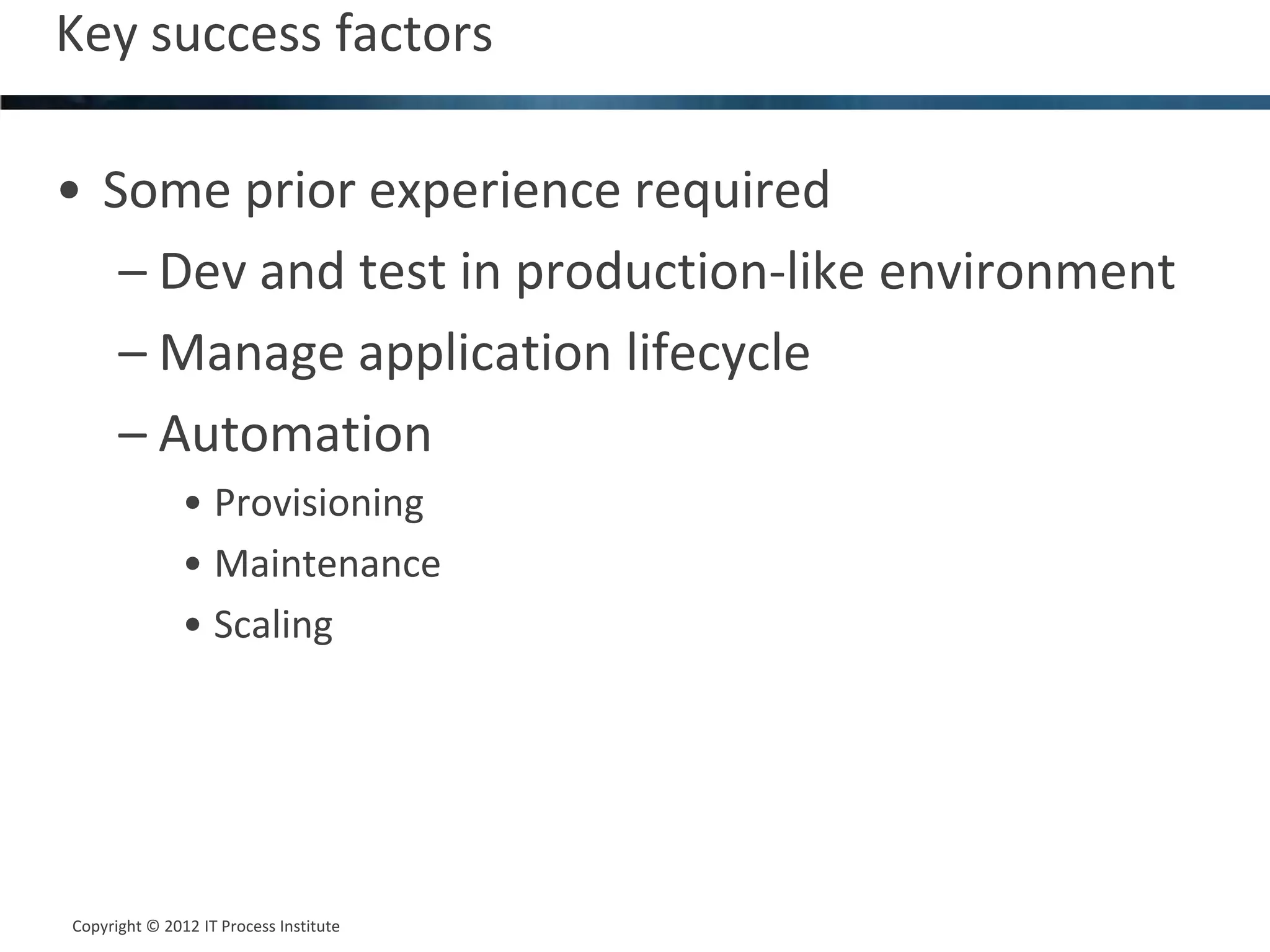Key success factors                                12




• Some prior experience required
   – Dev and test in production-like environment
   – Manage application lifecycle
   – Automation
               • Provisioning
               • Maintenance
               • Scaling




Copyright © 2012 IT Process Institute
Copyright © 2011 Process Institute
 