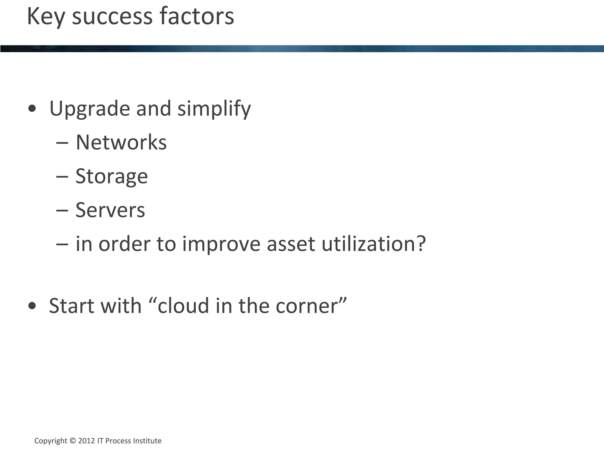 Key success factors                           16




• Upgrade and simplify
   – Networks
   – Storage
   – Servers
   – in order to improve asset utilization?

• Start with “cloud in the corner”




Copyright © 2012 IT Process Institute
Copyright © 2011 Process Institute
 