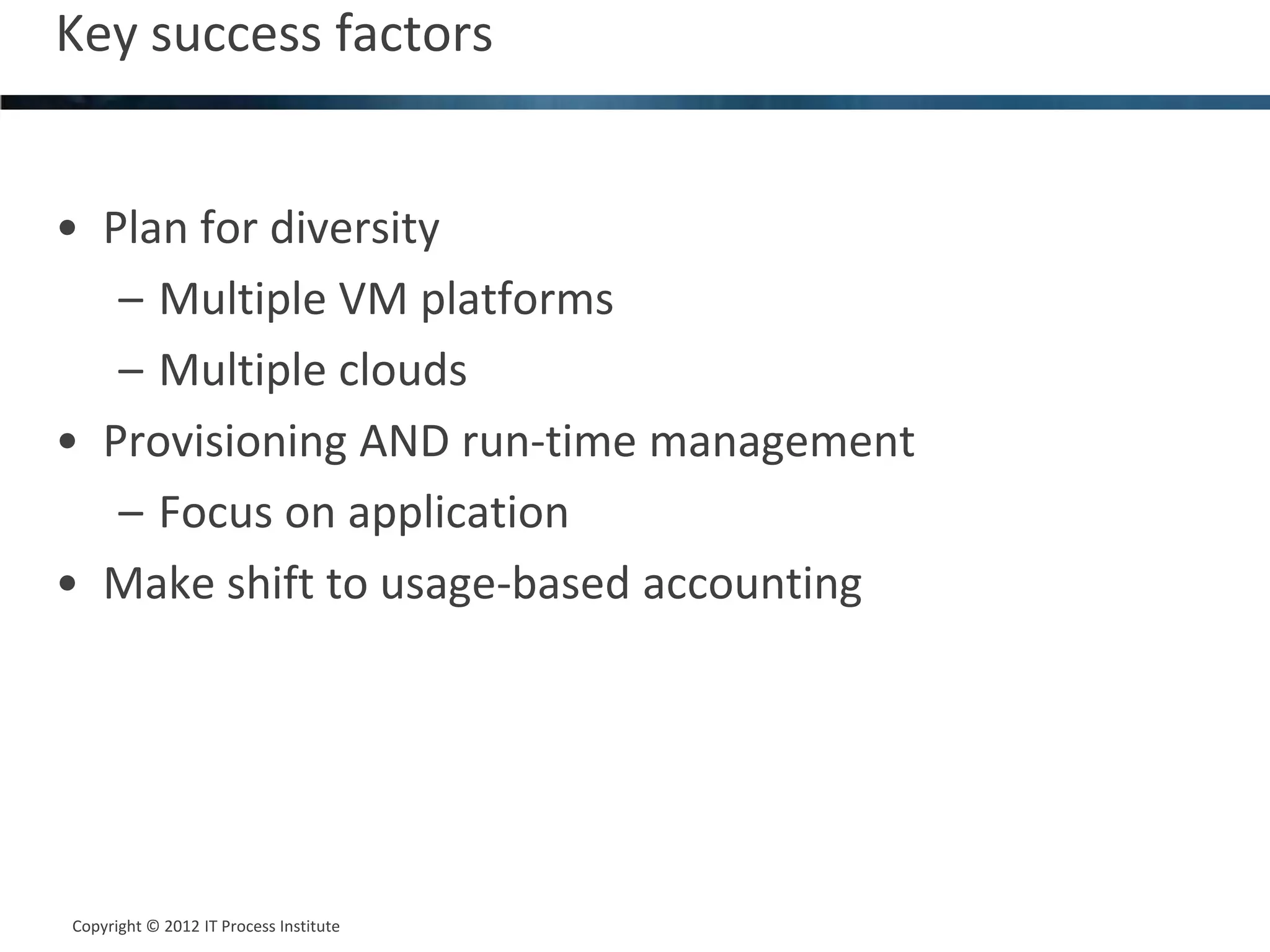Key success factors                      18




• Plan for diversity
   – Multiple VM platforms
   – Multiple clouds
• Provisioning AND run-time management
   – Focus on application
• Make shift to usage-based accounting




Copyright © 2012 IT Process Institute
Copyright © 2011 Process Institute
 