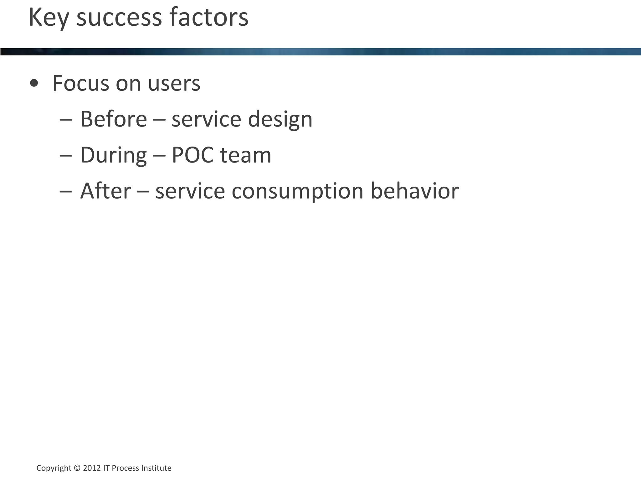 Key success factors                         21



• Focus on users
   – Before – service design
   – During – POC team
   – After – service consumption behavior




Copyright © 2012 IT Process Institute
Copyright © 2011 Process Institute
 