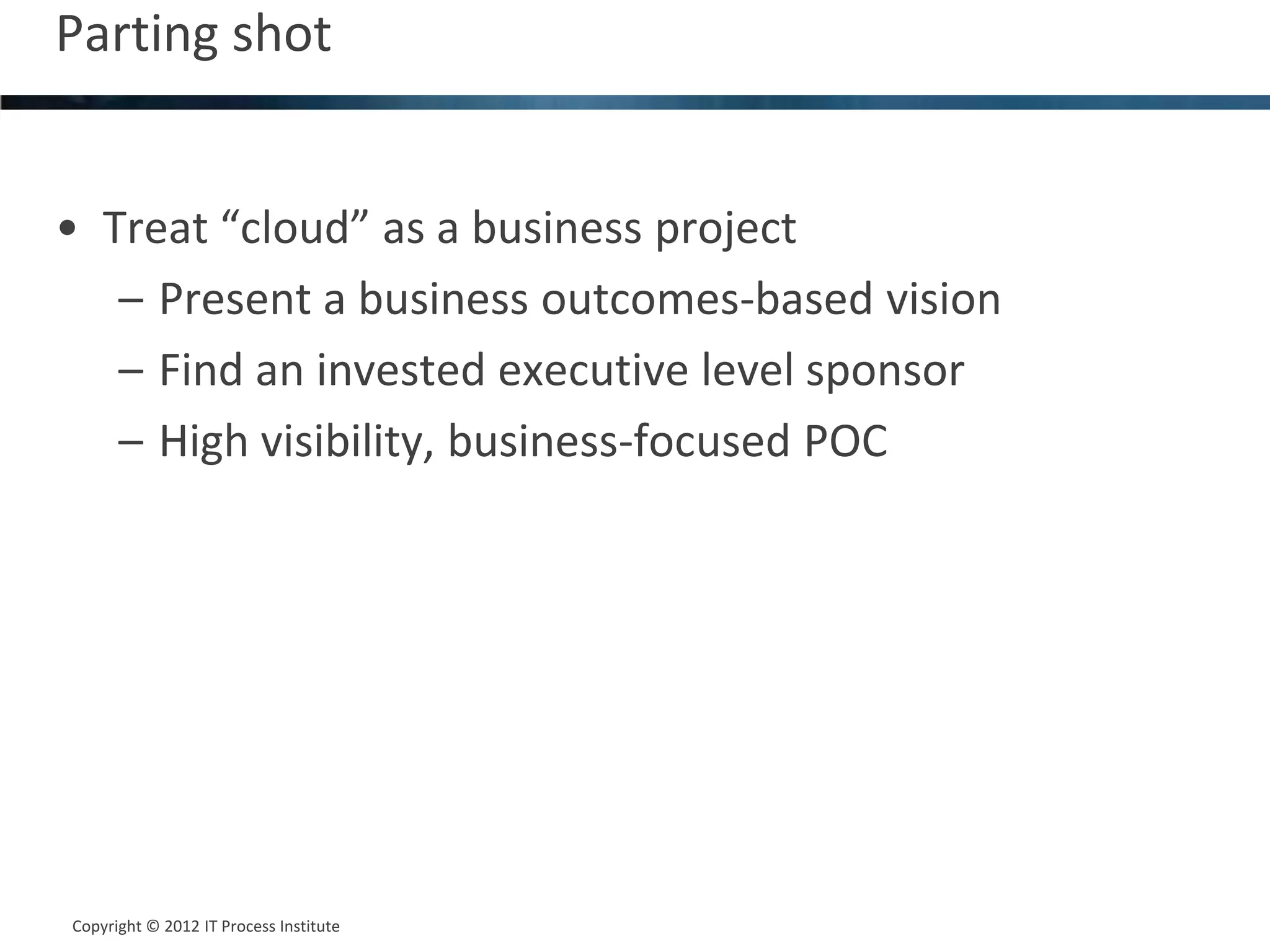 Parting shot                                    22




• Treat “cloud” as a business project
   – Present a business outcomes-based vision
   – Find an invested executive level sponsor
   – High visibility, business-focused POC




Copyright © 2012 IT Process Institute
Copyright © 2011 Process Institute
 