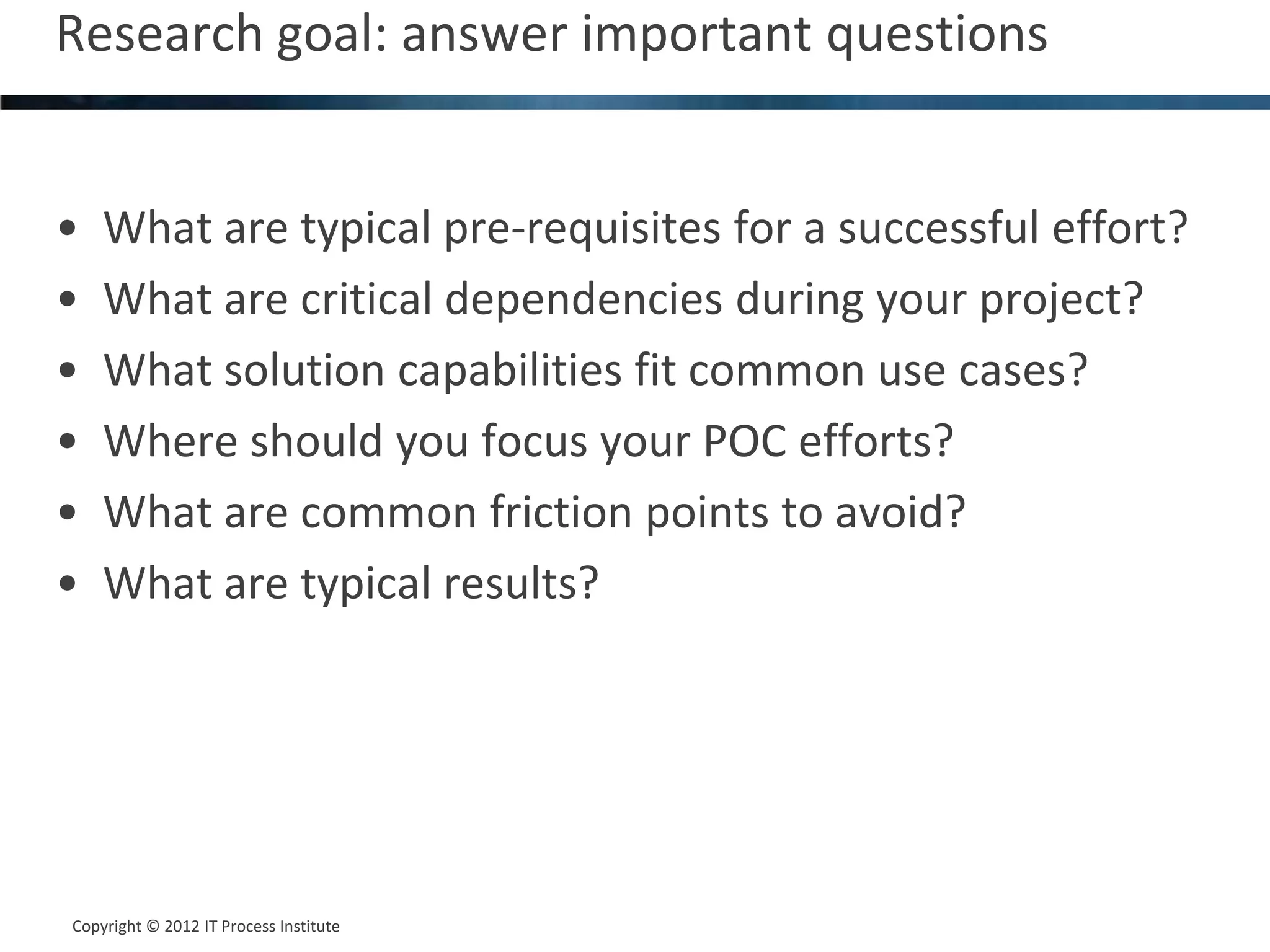 Research goal: answer important questions                      3




•   What are typical pre-requisites for a successful effort?
•   What are critical dependencies during your project?
•   What solution capabilities fit common use cases?
•   Where should you focus your POC efforts?
•   What are common friction points to avoid?
•   What are typical results?




Copyright © 2012 IT Process Institute
Copyright © 2011 Process Institute
 