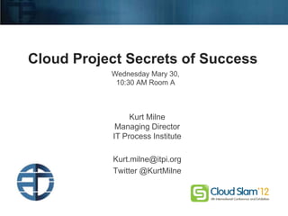 Cloud Project Secrets of Success
                                        Wednesday Mary 30,
                                         10:30 AM Room A



                                             Kurt Milne
                                         Managing Director
                                        IT Process Institute

                                        Kurt.milne@itpi.org
                                        Twitter @KurtMilne



Copyright © 2011 IT Process Institute
 