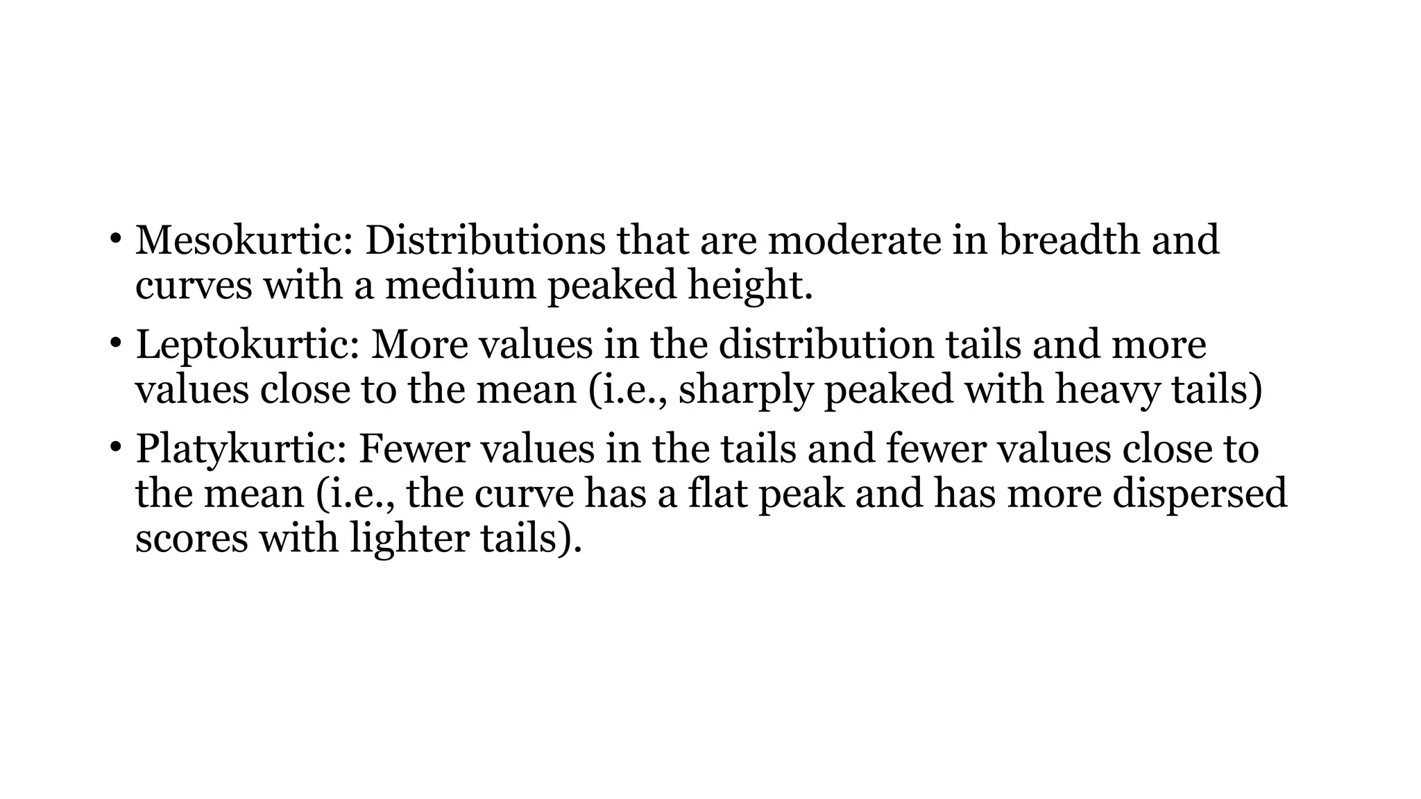 • Mesokurtic: Distributions that are moderate in breadth and
curves with a medium peaked height.
• Leptokurtic: More values in the distribution tails and more
values close to the mean (i.e., sharply peaked with heavy tails)
• Platykurtic: Fewer values in the tails and fewer values close to
the mean (i.e., the curve has a flat peak and has more dispersed
scores with lighter tails).
 