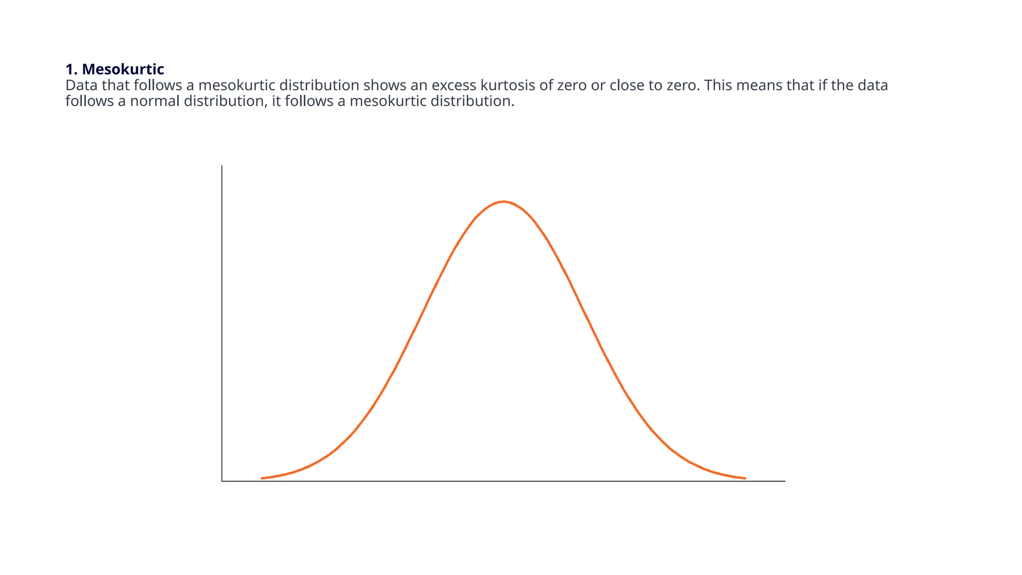 1. Mesokurtic
Data that follows a mesokurtic distribution shows an excess kurtosis of zero or close to zero. This means that if the data
follows a normal distribution, it follows a mesokurtic distribution.
 