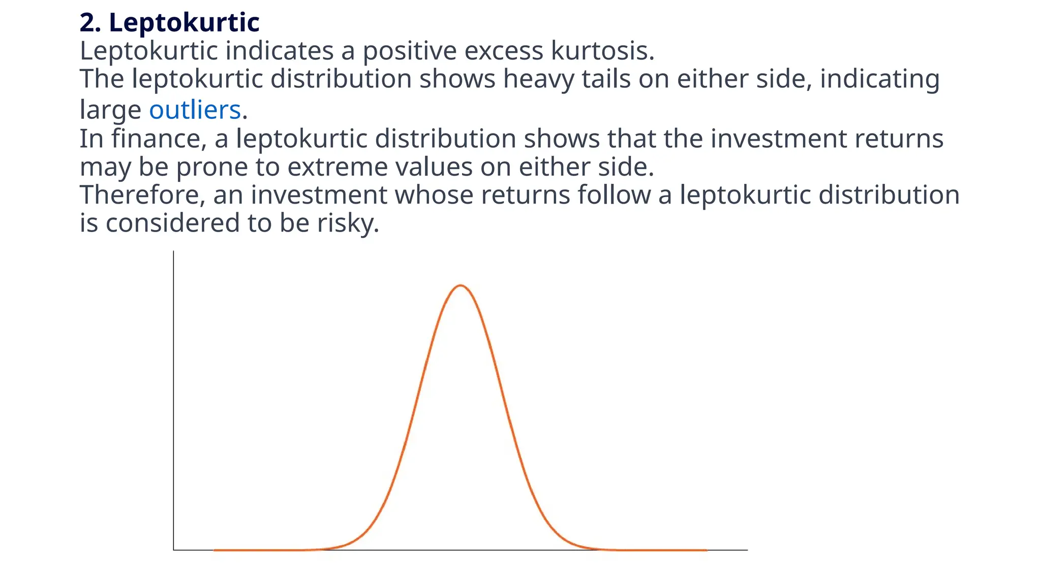 2. Leptokurtic
Leptokurtic indicates a positive excess kurtosis.
The leptokurtic distribution shows heavy tails on either side, indicating
large outliers.
In finance, a leptokurtic distribution shows that the investment returns
may be prone to extreme values on either side.
Therefore, an investment whose returns follow a leptokurtic distribution
is considered to be risky.
 