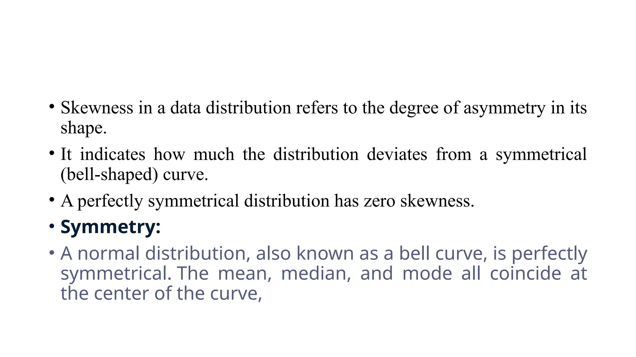 • Skewness in a data distribution refers to the degree of asymmetry in its
shape.
• It indicates how much the distribution deviates from a symmetrical
(bell-shaped) curve.
• A perfectly symmetrical distribution has zero skewness.
• Symmetry:
• A normal distribution, also known as a bell curve, is perfectly
symmetrical. The mean, median, and mode all coincide at
the center of the curve,
 