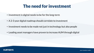 your investors matter
The need for investment
• Investment in digital needs to be for the long-term
• A 2-3 year digital roadmap should correlate to investment
• Investment needs to be made not just in technology but also people
• Leading asset managers have proven to increase AUM through digital
 