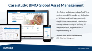 your investors matter
“We believe updating websites should be a
mainstream skill in marketing. So having
a CMS such as WordPress, is not only
simple to use, but is so well known that
when you’re recruiting or training, it’s
very easy to find people who have
experience using it.”
--Stewart Conway, Head of Central Marketing
BMO Global Asset Management
Case study: BMO Global Asset Management
 