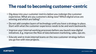 your investors matter
The road to becoming customer-centric
• Dig deep into your customer metrics before you redesign the customer
experience. What are you customers doing now? Which digital areas are
winning and which are failing?
• Do not add complex layers of technology until you have a strategy in place.
Start with what the customer experience needs to be and work backwards.
• Improve your internal working processes before you launch new digital
initiatives. E.g. improve the flow of data between marketing, sales, ops etc.
• Educate and re-train internal teams on the new customer strategy before
you go live with new projects.
 
