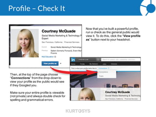 Profile – Skills & Endorsements
Skills & Endorsements are a list of skills you’ve added to your profile that your 1st connections validate as your
strengths by clicking the “endorse” button.
These skills will also help you appear in more search results, based on your selections. But be sure to check
with your compliance department first; regulators can consider them to be testimonials for investment advisors.
 
