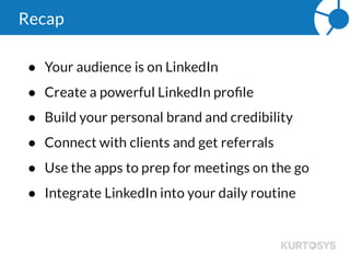 Daily Routine
 10 – 15 minutes each morning
 Career changes, birthdays, anniversaries
 Respond to connection requests
 Keep up with the latest industry news
 Use the apps while on the go
Can you add LinkedIn into part of your daily routine? This is a great opportunity to reach
out and touch your clients and deepen that relationship. And if they have made a career
change or received a promotion, they might need to revisit their portfolio.
 