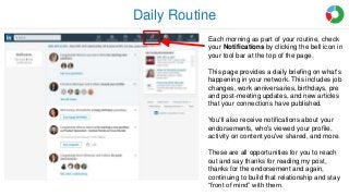 Daily Routine
Each morning as part of your routine, check
your Notifications by clicking the bell icon in
your tool bar at the top of the page.
This page provides a daily briefing on what's
happening in your network. This includes job
changes, work anniversaries, birthdays, pre
and post-meeting updates, and new articles
that your connections have published.
You'll also receive notifications about your
endorsements, who's viewed your profile,
activity on content you've shared, and more.
These are all opportunities for you to reach
out and say thanks for reading my post,
thanks for the endorsement and again,
continuing to build that relationship and stay
“front of mind” with them.
 