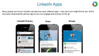 LinkedIn Apps
PulseLinkedIn Primary Groups
Many people don’t know LinkedIn actually has many different apps – here are 3 you might find of use. At the
very least, download the primary app so you can engage and connect on the go.
 