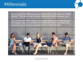 Millennials
Did you know that Millennials are considered the 1st generation of
“digital natives”? They are on their phones, laptops and iPads
looking for you.
They’re about 80 million strong in the United States, larger than any
other demographic group. As of March there are more millennials in
the American work force than Generation Xers or baby boomers.
 