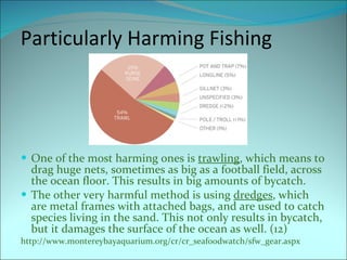 Particularly Harming Fishing One of the most harming ones is  trawling , which means to drag huge nets, sometimes as big as a football field, across the ocean floor. This results in big amounts of bycatch. The other very harmful method is using  dredges , which are metal frames with attached bags, and are used to catch species living in the sand. This not only results in bycatch, but it damages the surface of the ocean as well. (12) http://www.montereybayaquarium.org/cr/cr_seafoodwatch/sfw_gear.aspx 