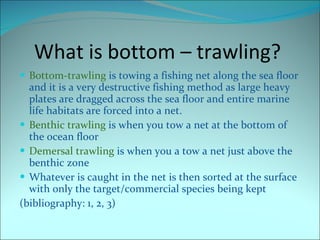 What is bottom – trawling?  Bottom-trawling   is towing a fishing net along the sea floor and it is a very destructive fishing method as large heavy plates are dragged across the sea floor and entire marine life habitats are forced into a net. Benthic trawling  is when you tow a net at the bottom of the ocean floor Demersal trawling  is when you a tow a net just above the benthic zone  Whatever is caught in the net is then  sorted at the surface with only the  t arget/commercial species being  kept (bibliography: 1, 2, 3) 