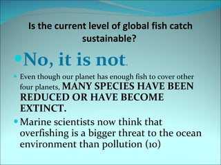 Is the current level of global fish catch sustainable?  No, it is not . Even though our planet has enough fish to cover other four planets,  MANY SPECIES HAVE BEEN REDUCED OR HAVE BECOME EXTINCT.  Marine scientists now think that overfishing is a bigger threat to the ocean environment than pollution (10) 
