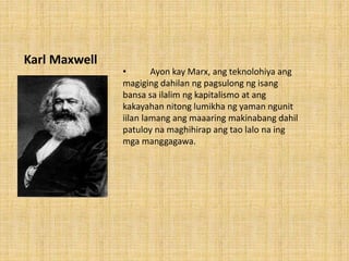 Karl Maxwell
• Ayon kay Marx, ang teknolohiya ang
magiging dahilan ng pagsulong ng isang
bansa sa ilalim ng kapitalismo at ang
kakayahan nitong lumikha ng yaman ngunit
iilan lamang ang maaaring makinabang dahil
patuloy na maghihirap ang tao lalo na ing
mga manggagawa.
 