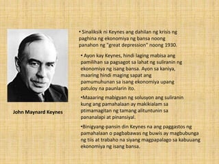 • Sinaliksik ni Keynes ang dahilan ng krisis ng
paghina ng ekonomiya ng bansa noong
panahon ng "great depression" noong 1930.
• Ayon kay Keynes, hindi laging mabisa ang
pamilihan sa pagsagot sa lahat ng suliranin ng
ekonomiya ng isang bansa. Ayon sa kaniya,
maaring hindi maging sapat ang
pamumuhunan sa isang ekonomiya upang
patuloy na paunlarin ito.
•Maaaring mabigyan ng solusyon ang suliranin
kung ang pamahalaan ay makikialam sa
ptimamagitan ng tamang alituntunin sa
pananalapi at pinansiyal.
•Binigyang-pansin din Keynes na ang paggastos ng
pamahalaan o pagbabawas ng buwis ay magbubunga
ng tiis at trabaho na siyang magpapalago sa kabuuang
ekonomiya ng isang bansa.
John Maynard Keynes
 