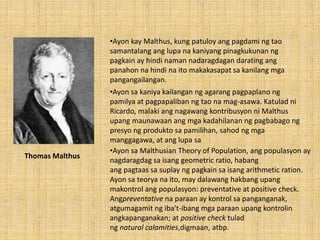 •Ayon kay Malthus, kung patuloy ang pagdami ng tao
samantalang ang lupa na kaniyang pinagkukunan ng
pagkain ay hindi naman nadaragdagan darating ang
panahon na hindi na ito makakasapat sa kanilang mga
pangangailangan.
•Ayon sa kaniya kailangan ng agarang pagpaplano ng
pamilya at pagpapaliban ng tao na mag-asawa. Katulad ni
Ricardo, malaki ang nagawang kontribusyon ni Malthus
upang maunawaan ang mga kadahilanan ng pagbabago ng
presyo ng produkto sa pamilihan, sahod ng mga
manggagawa, at ang lupa sa
•Ayon sa Malthusian Theory of Population, ang populasyon ay
nagdaragdag sa isang geometric ratio, habang
ang pagtaas sa suplay ng pagkain sa isang arithmetic ration.
Ayon sa teorya na ito, may dalawang hakbang upang
makontrol ang populasyon: preventative at positive check.
Angpreventative na paraan ay kontrol sa panganganak,
atgumagamit ng iba't-ibang mga paraan upang kontrolin
angkapanganakan; at positive check tulad
ng natural calamities,digmaan, atbp.
Thomas Malthus
 