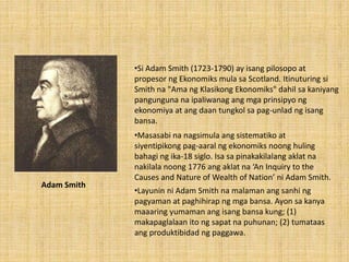 Adam Smith
•Masasabi na nagsimula ang sistematiko at
siyentipikong pag-aaral ng ekonomiks noong huling
bahagi ng ika-18 siglo. Isa sa pinakakilalang aklat na
nakilala noong 1776 ang aklat na ‘An Inquiry to the
Causes and Nature of Wealth of Nation’ ni Adam Smith.
•Si Adam Smith (1723-1790) ay isang pilosopo at
propesor ng Ekonomiks mula sa Scotland. Itinuturing si
Smith na "Ama ng Klasikong Ekonomiks" dahil sa kaniyang
pangunguna na ipaliwanag ang mga prinsipyo ng
ekonomiya at ang daan tungkol sa pag-unlad ng isang
bansa.
•Layunin ni Adam Smith na malaman ang sanhi ng
pagyaman at paghihirap ng mga bansa. Ayon sa kanya
maaaring yumaman ang isang bansa kung; (1)
makapaglalaan ito ng sapat na puhunan; (2) tumataas
ang produktibidad ng paggawa.
 