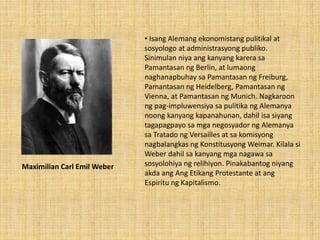 • Isang Alemang ekonomistang pulitikal at
sosyologo at administrasyong publiko.
Sinimulan niya ang kanyang karera sa
Pamantasan ng Berlin, at lumaong
naghanapbuhay sa Pamantasan ng Freiburg,
Pamantasan ng Heidelberg, Pamantasan ng
Vienna, at Pamantasan ng Munich. Nagkaroon
ng pag-impluwensiya sa pulitika ng Alemanya
noong kanyang kapanahunan, dahil isa siyang
tagapagpayo sa mga negosyador ng Alemanya
sa Tratado ng Versailles at sa komisyong
nagbalangkas ng Konstitusyong Weimar. Kilala si
Weber dahil sa kanyang mga nagawa sa
sosyolohiya ng relihiyon. Pinakabantog niyang
akda ang Ang Etikang Protestante at ang
Espiritu ng Kapitalismo.
Maximilian Carl Emil Weber
 