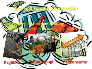 ?
• Ang ekonomika o ekonomiks bilang
isang agham panlipunan, ay ang pag-aaral sa
Paglikha Pamamahagi Pagkonsumo
 
