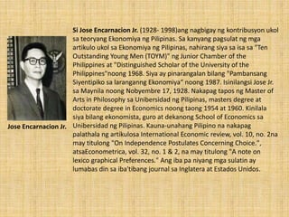 Si Jose Encarnacion Jr. (1928- 1998)ang nagbigay ng kontribusyon ukol
sa teoryang Ekonomiya ng Pilipinas. Sa kanyang pagsulat ng mga
artikulo ukol sa Ekonomiya ng Pilipinas, nahirang siya sa isa sa "Ten
Outstanding Young Men (TOYM)" ng Junior Chamber of the
Philippines at "Distinguished Scholar of the University of the
Philippines"noong 1968. Siya ay pinarangalan bilang "Pambansang
Siyentipiko sa laranganng Ekonomiya“ noong 1987. Isinilangsi Jose Jr.
sa Maynila noong Nobyembre 17, 1928. Nakapag tapos ng Master of
Arts in Philosophy sa Unibersidad ng Pilipinas, masters degree at
doctorate degree in Economics noong taong 1954 at 1960. Kinilala
siya bilang ekonomista, guro at dekanong School of Economics sa
Unibersidad ng Pilipinas. Kauna-unahang Pilipino na nakapag
palathala ng artikulosa International Economic review, vol. 10, no. 2na
may titulong "On Independence Postulates Concerning Choice.",
atsaEconometrica, vol. 32, no. 1 & 2, na may titulong "A note on
lexico graphical Preferences." Ang iba pa niyang mga sulatin ay
lumabas din sa iba'tibang journal sa Inglatera at Estados Unidos.
Jose Encarnacion Jr.
 