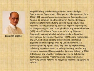 •nagsilbi bilang pandalawang ministro para sa Budget
Operations sa Department of Budget and Management, form
1986-1991 sa panahon ng pamamahala ng Pangulo Corazon
Aquino. Sa panahon ng administrasyon Aquino, ibinigay ni
Diokno ang teknikal na tulong sa ilang mga pangunahing
reporma tulad ng disenyo ng 1986 Tax Repormang Program,
na pinagaan ang income tax at ipinakilala ang value-added tax
(VAT), at sa 1991 Local Government Code ng Pilipinas.
Sinigurado nya ang teknikal na tulong mula sa Canadian
International Development Agency (CIDA) upang matulungan
ang GPS na bumuo ng isang elektronikong sistema ng
pagkuha kasama ang mga linya ng Canadian model. Sa
pamamagitan ng Agosto 1999, ang DBM ay nagkaroon ng
dalawang mga dokumento na kailangan upang simulan ang
reporma sa pampublikong pagkuha. Sa unang bahagi ng 2000,
Si Diokno at ang USAID ay matagumpay na ng Substantial
Technical Assistance Program para sa mga programa na
badyet ng DBM's Reform, na ngayon ay kasama sa pagkuha ng
reform.
Benjamin Diokno
 