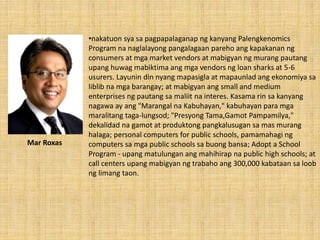 •nakatuon sya sa pagpapalaganap ng kanyang Palengkenomics
Program na naglalayong pangalagaan pareho ang kapakanan ng
consumers at mga market vendors at mabigyan ng murang pautang
upang huwag mabiktima ang mga vendors ng loan sharks at 5-6
usurers. Layunin din nyang mapasigla at mapaunlad ang ekonomiya sa
liblib na mga barangay; at mabigyan ang small and medium
enterprises ng pautang sa maliit na interes. Kasama rin sa kanyang
nagawa ay ang "Marangal na Kabuhayan," kabuhayan para mga
maralitang taga-lungsod; "Presyong Tama,Gamot Pampamilya,"
dekalidad na gamot at produktong pangkalusugan sa mas murang
halaga; personal computers for public schools, pamamahagi ng
computers sa mga public schools sa buong bansa; Adopt a School
Program - upang matulungan ang mahihirap na public high schools; at
call centers upang mabigyan ng trabaho ang 300,000 kabataan sa loob
ng limang taon.
Mar Roxas
 